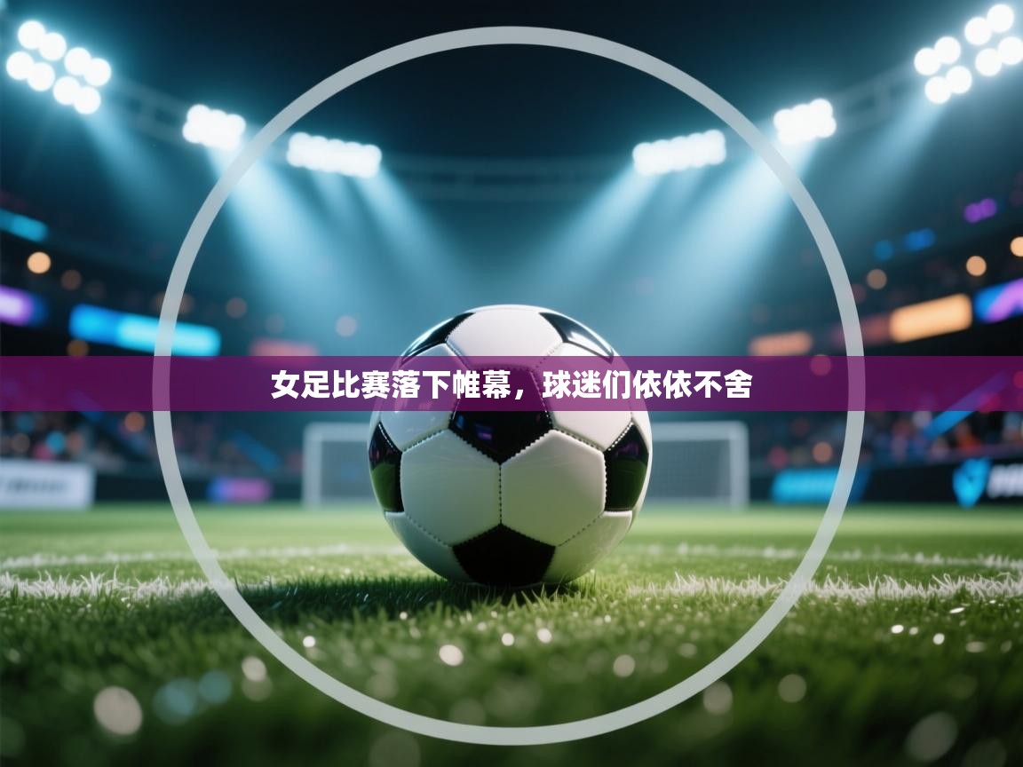 女足比赛落下帷幕，球迷们依依不舍